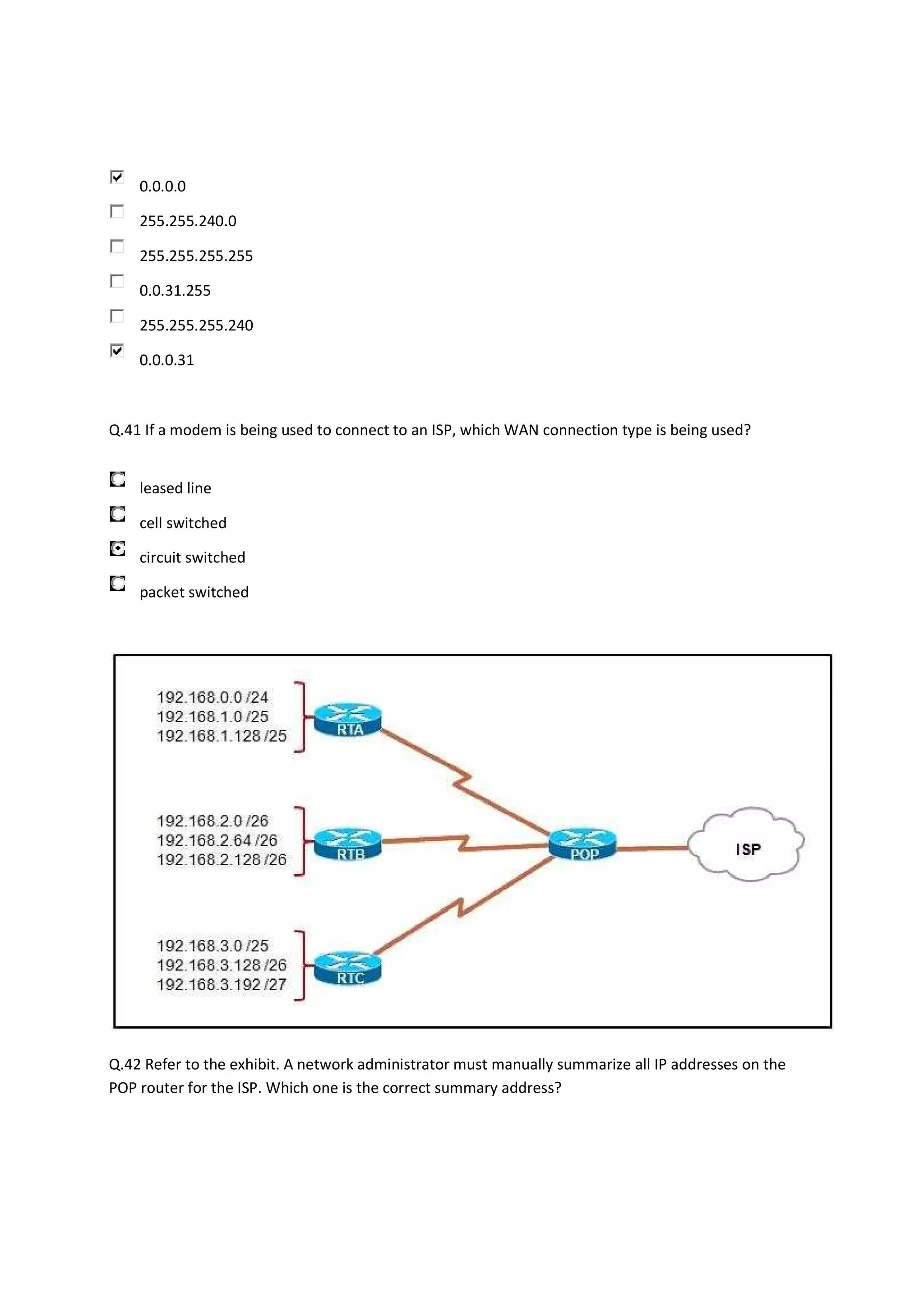 0.0.0.0

    255.255.240.0

    255.255.255.255

    0.0.31.255

    255.255.255.240

    0.0.0.31



Q.41 If a modem is being used to connect to an ISP, which WAN connection type is being used?


    leased line

    cell switched

    circuit switched

    packet switched




Q.42 Refer to the exhibit. A network administrator must manually summarize all IP addresses on the
POP router for the ISP. Which one is the correct summary address?
 