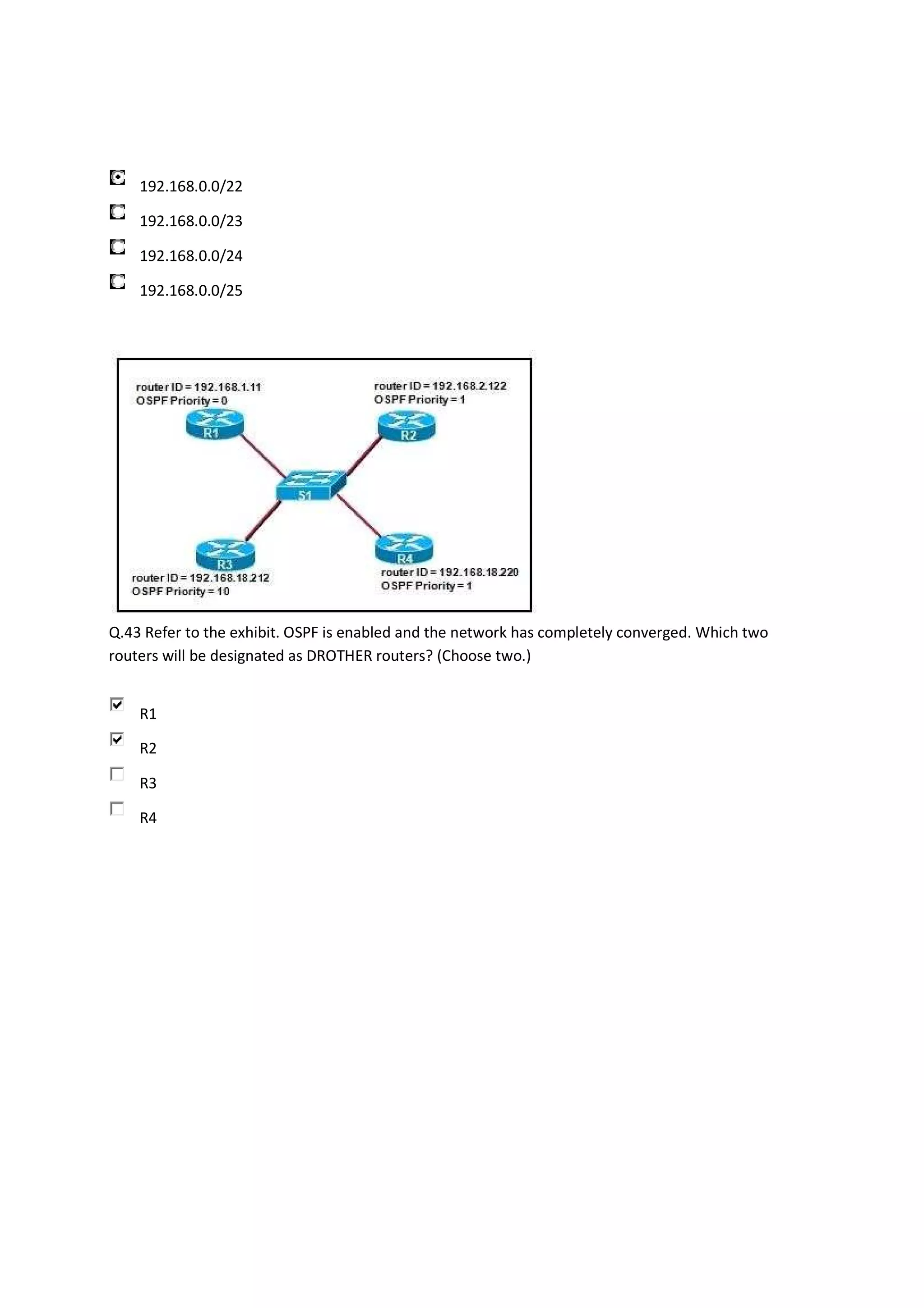 192.168.0.0/22

    192.168.0.0/23

    192.168.0.0/24

    192.168.0.0/25




Q.43 Refer to the exhibit. OSPF is enabled and the network has completely converged. Which two
routers will be designated as DROTHER routers? (Choose two.)


    R1

    R2

    R3

    R4
 