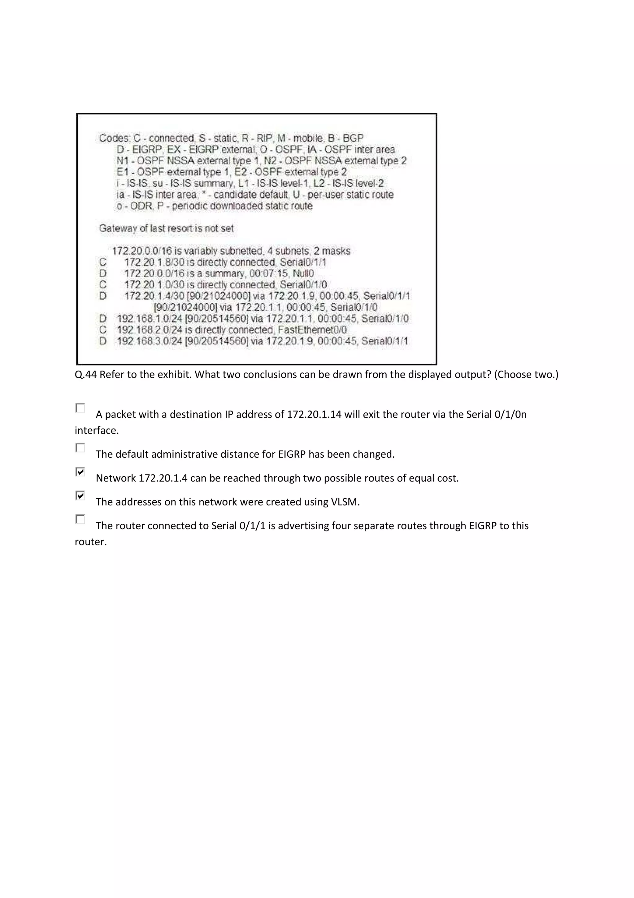 Q.44 Refer to the exhibit. What two conclusions can be drawn from the displayed output? (Choose two.)


     A packet with a destination IP address of 172.20.1.14 will exit the router via the Serial 0/1/0n
interface.

    The default administrative distance for EIGRP has been changed.

    Network 172.20.1.4 can be reached through two possible routes of equal cost.

    The addresses on this network were created using VLSM.

    The router connected to Serial 0/1/1 is advertising four separate routes through EIGRP to this
router.
 