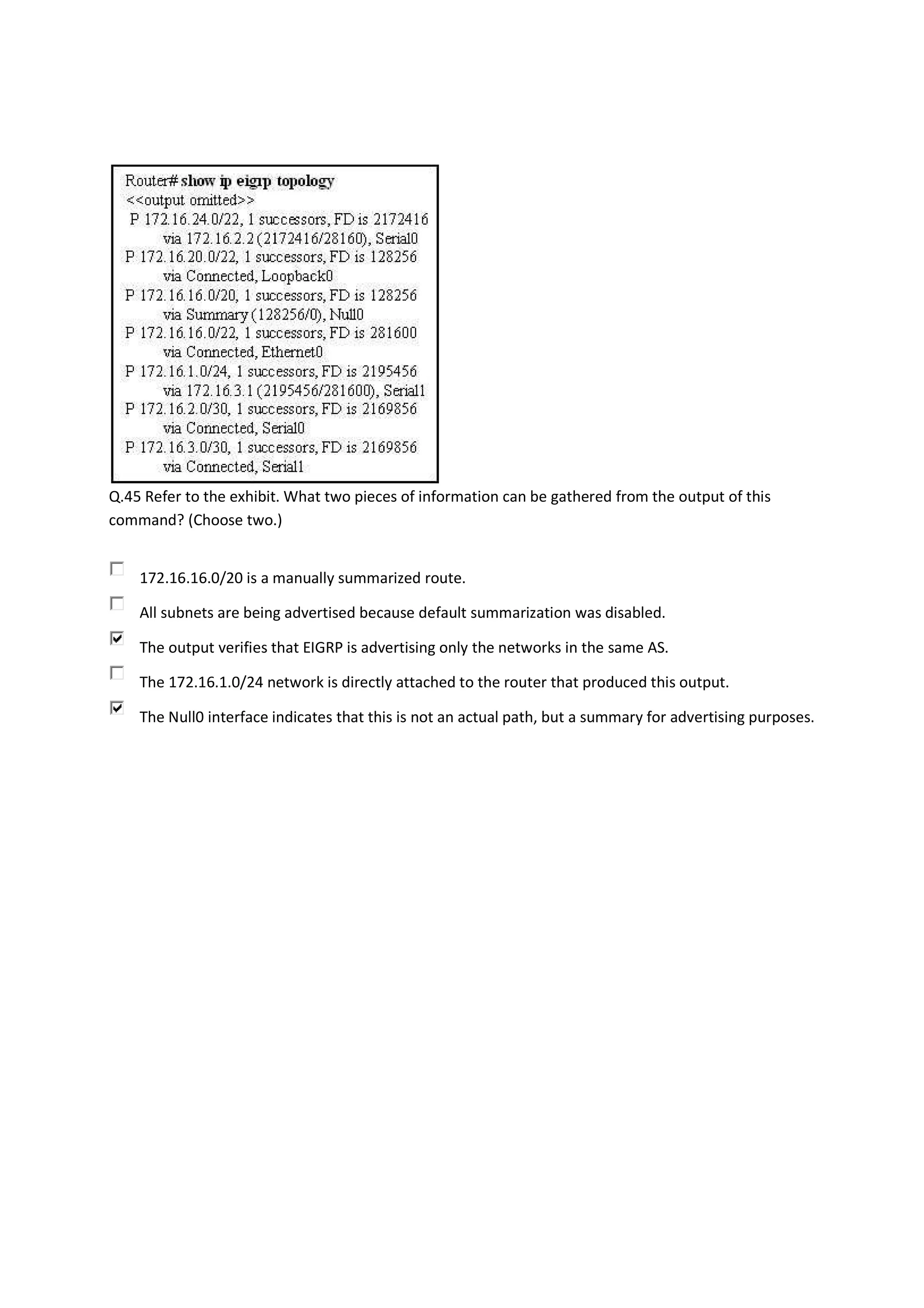 Q.45 Refer to the exhibit. What two pieces of information can be gathered from the output of this
command? (Choose two.)


    172.16.16.0/20 is a manually summarized route.

    All subnets are being advertised because default summarization was disabled.

    The output verifies that EIGRP is advertising only the networks in the same AS.

    The 172.16.1.0/24 network is directly attached to the router that produced this output.

    The Null0 interface indicates that this is not an actual path, but a summary for advertising purposes.
 
