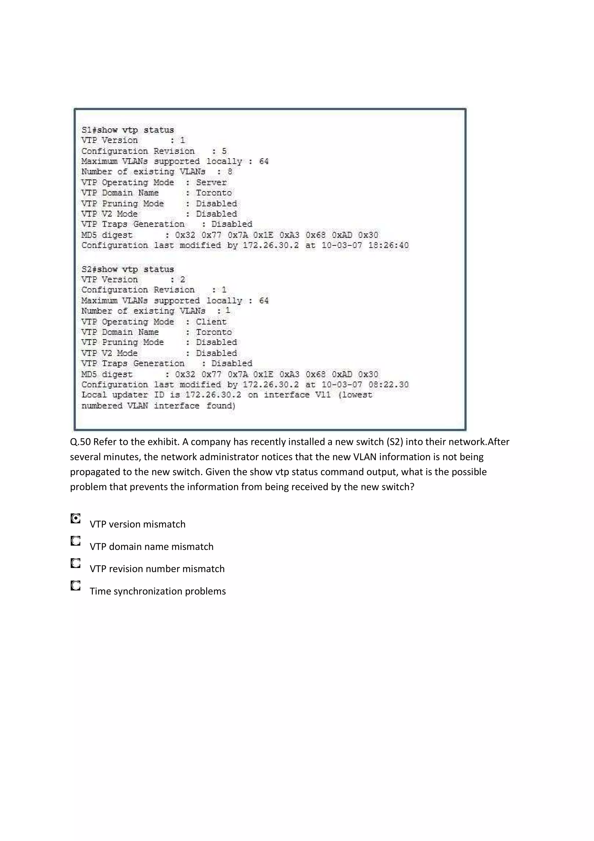 Q.50 Refer to the exhibit. A company has recently installed a new switch (S2) into their network.After
several minutes, the network administrator notices that the new VLAN information is not being
propagated to the new switch. Given the show vtp status command output, what is the possible
problem that prevents the information from being received by the new switch?


    VTP version mismatch

    VTP domain name mismatch

    VTP revision number mismatch

    Time synchronization problems
 