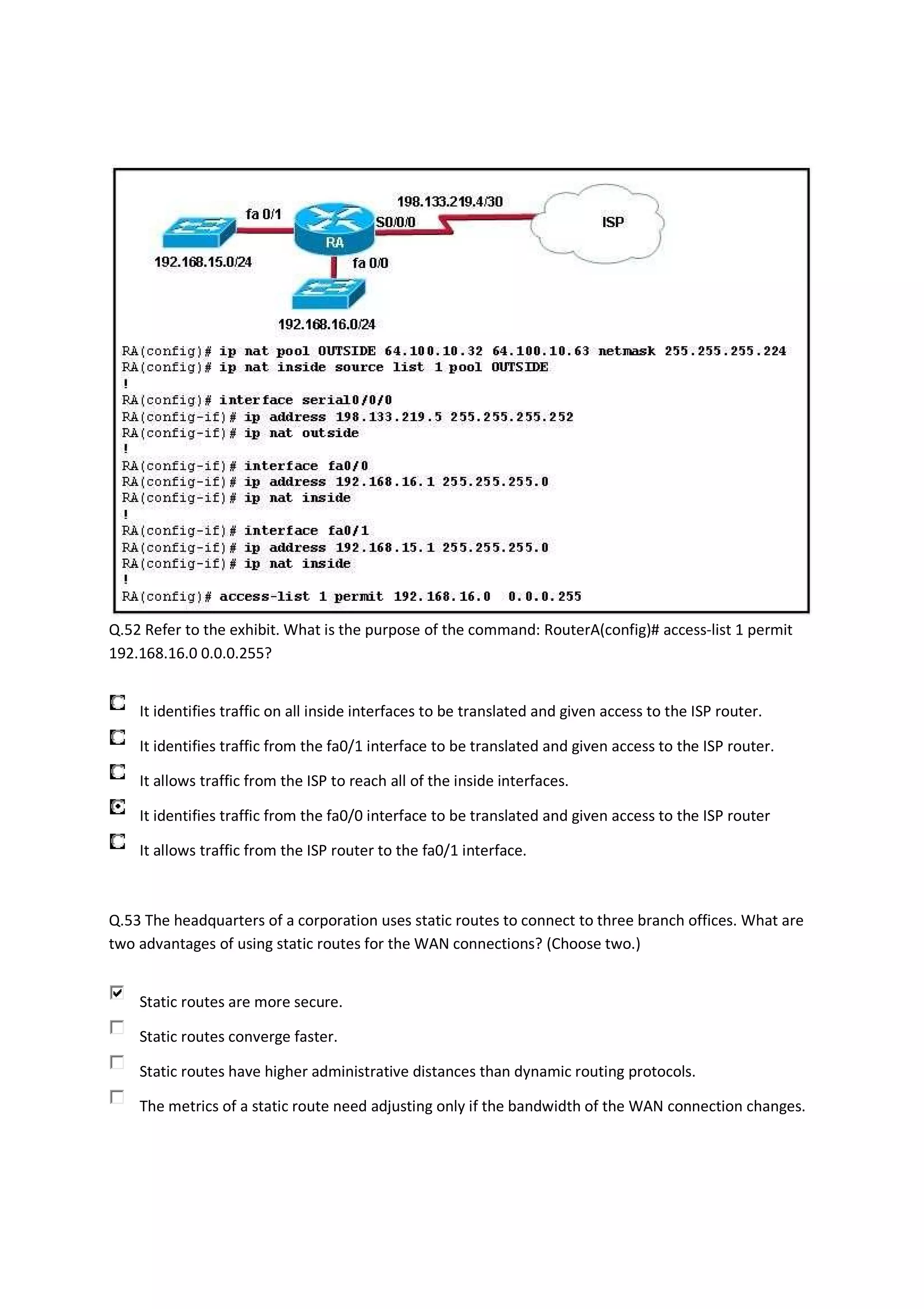 Q.52 Refer to the exhibit. What is the purpose of the command: RouterA(config)# access-list 1 permit
192.168.16.0 0.0.0.255?


    It identifies traffic on all inside interfaces to be translated and given access to the ISP router.

    It identifies traffic from the fa0/1 interface to be translated and given access to the ISP router.

    It allows traffic from the ISP to reach all of the inside interfaces.

    It identifies traffic from the fa0/0 interface to be translated and given access to the ISP router

    It allows traffic from the ISP router to the fa0/1 interface.



Q.53 The headquarters of a corporation uses static routes to connect to three branch offices. What are
two advantages of using static routes for the WAN connections? (Choose two.)


    Static routes are more secure.

    Static routes converge faster.

    Static routes have higher administrative distances than dynamic routing protocols.

    The metrics of a static route need adjusting only if the bandwidth of the WAN connection changes.
 