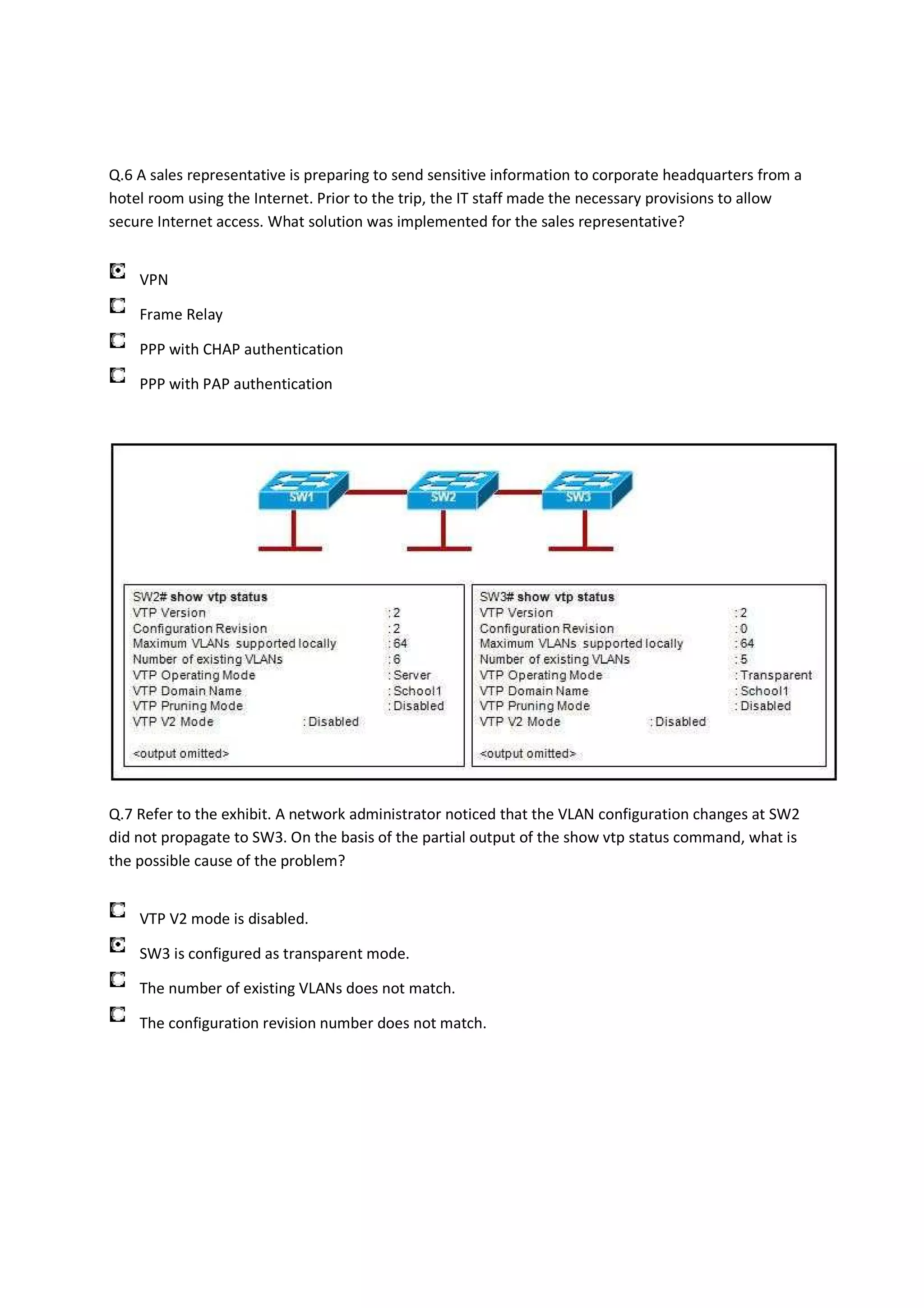 Q.6 A sales representative is preparing to send sensitive information to corporate headquarters from a
hotel room using the Internet. Prior to the trip, the IT staff made the necessary provisions to allow
secure Internet access. What solution was implemented for the sales representative?


    VPN

    Frame Relay

    PPP with CHAP authentication

    PPP with PAP authentication




Q.7 Refer to the exhibit. A network administrator noticed that the VLAN configuration changes at SW2
did not propagate to SW3. On the basis of the partial output of the show vtp status command, what is
the possible cause of the problem?


    VTP V2 mode is disabled.

    SW3 is configured as transparent mode.

    The number of existing VLANs does not match.

    The configuration revision number does not match.
 