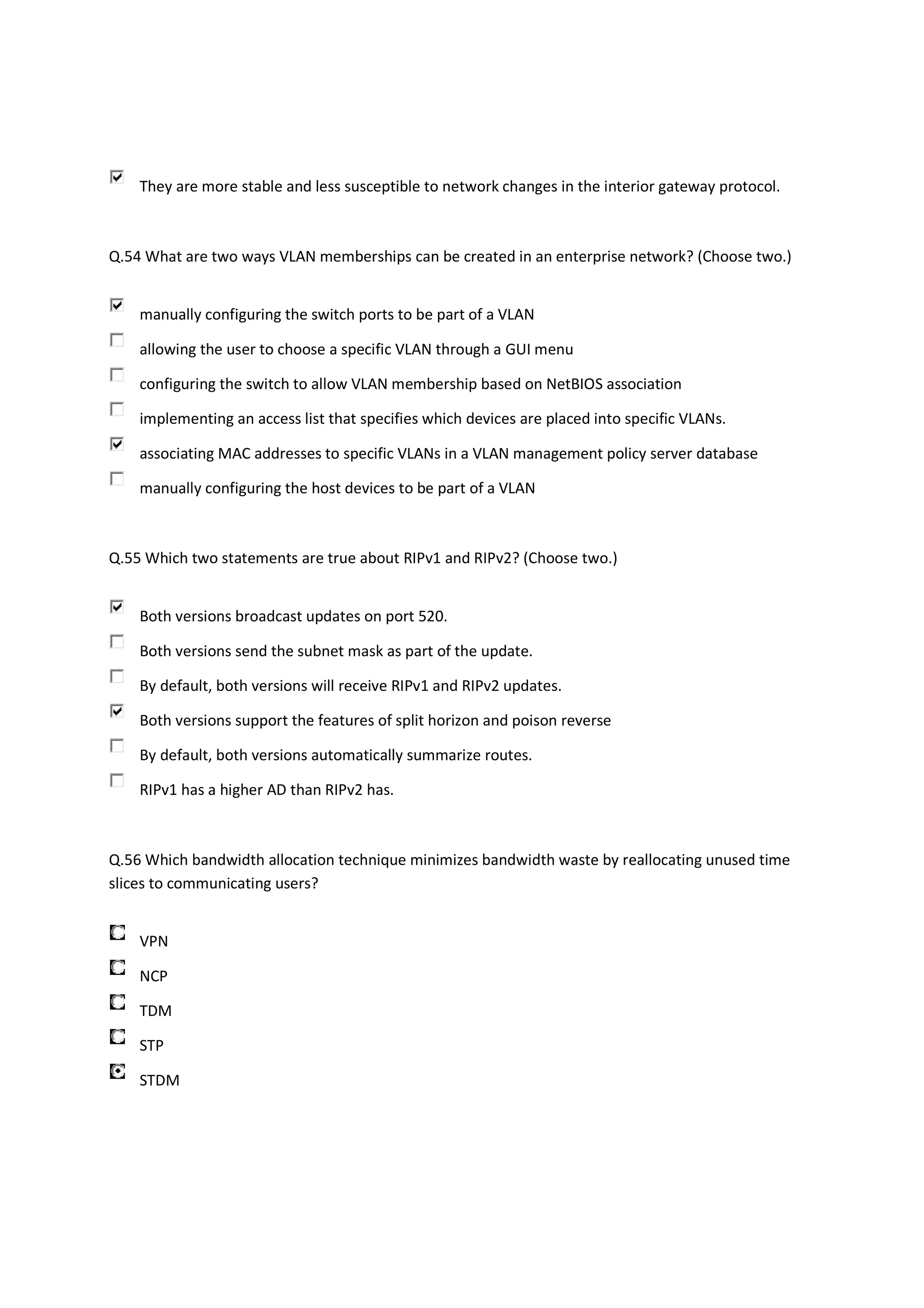 They are more stable and less susceptible to network changes in the interior gateway protocol.



Q.54 What are two ways VLAN memberships can be created in an enterprise network? (Choose two.)


    manually configuring the switch ports to be part of a VLAN

    allowing the user to choose a specific VLAN through a GUI menu

    configuring the switch to allow VLAN membership based on NetBIOS association

    implementing an access list that specifies which devices are placed into specific VLANs.

    associating MAC addresses to specific VLANs in a VLAN management policy server database

    manually configuring the host devices to be part of a VLAN



Q.55 Which two statements are true about RIPv1 and RIPv2? (Choose two.)


    Both versions broadcast updates on port 520.

    Both versions send the subnet mask as part of the update.

    By default, both versions will receive RIPv1 and RIPv2 updates.

    Both versions support the features of split horizon and poison reverse

    By default, both versions automatically summarize routes.

    RIPv1 has a higher AD than RIPv2 has.



Q.56 Which bandwidth allocation technique minimizes bandwidth waste by reallocating unused time
slices to communicating users?


    VPN

    NCP

    TDM

    STP

    STDM
 