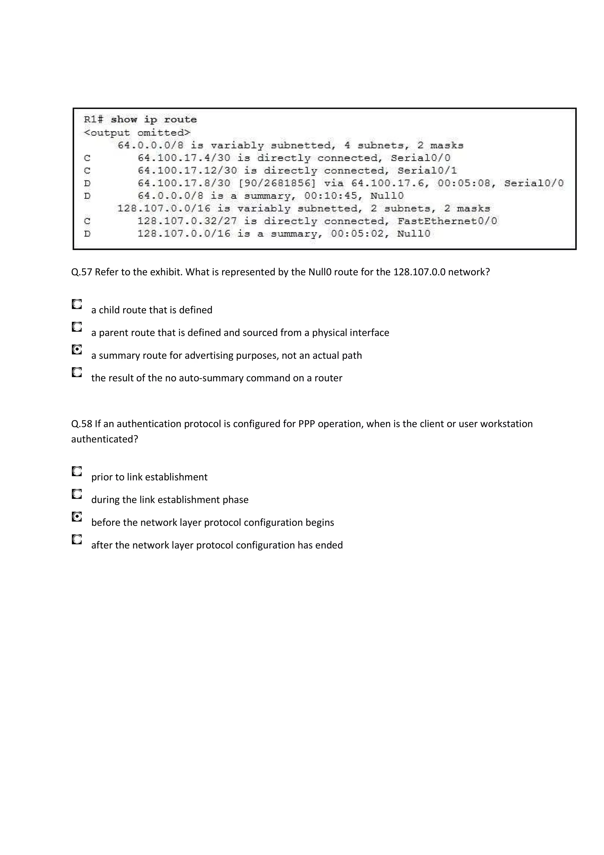 Q.57 Refer to the exhibit. What is represented by the Null0 route for the 128.107.0.0 network?


    a child route that is defined

    a parent route that is defined and sourced from a physical interface

    a summary route for advertising purposes, not an actual path

    the result of the no auto-summary command on a router



Q.58 If an authentication protocol is configured for PPP operation, when is the client or user workstation
authenticated?


    prior to link establishment

    during the link establishment phase

    before the network layer protocol configuration begins

    after the network layer protocol configuration has ended
 