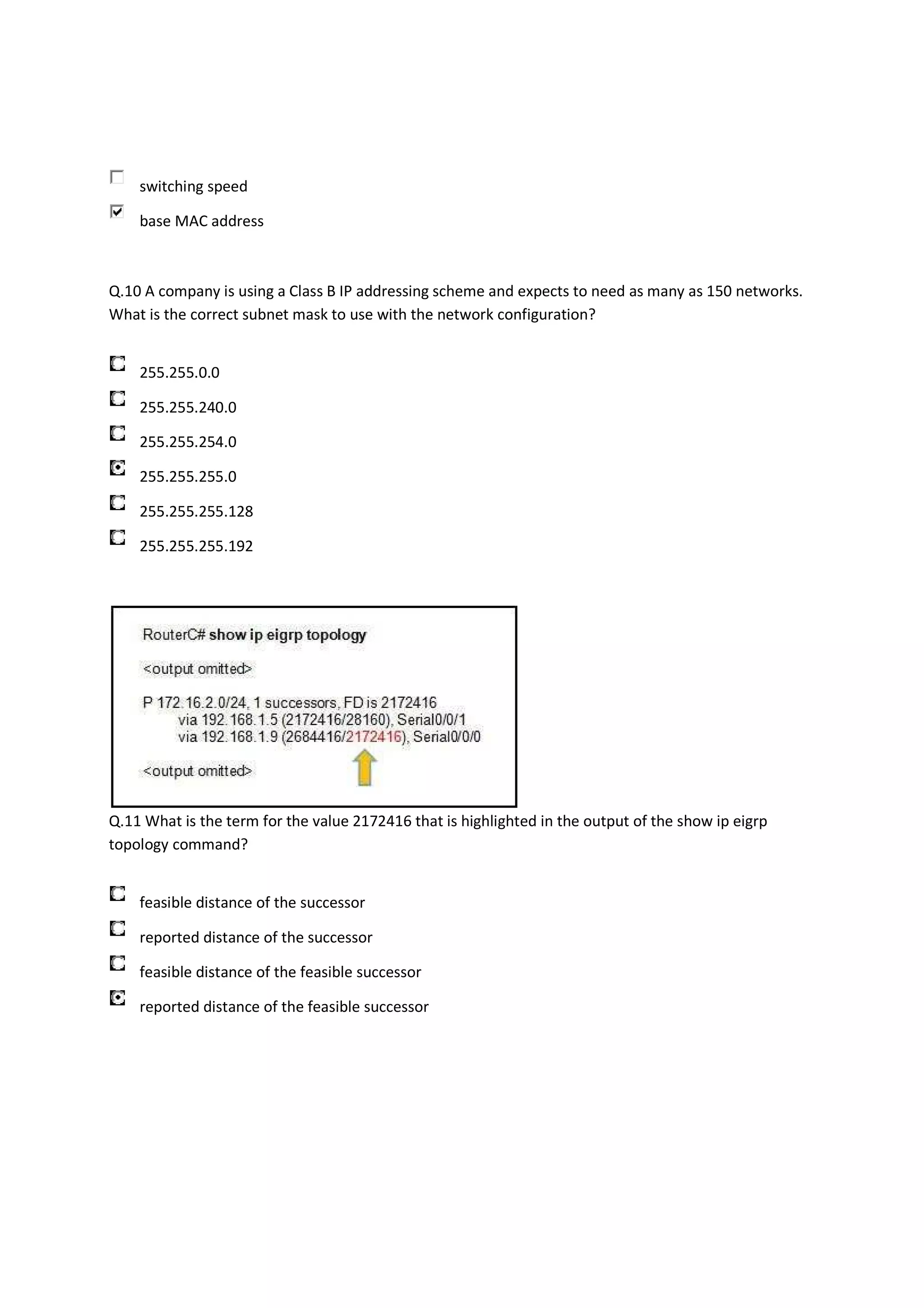switching speed

    base MAC address



Q.10 A company is using a Class B IP addressing scheme and expects to need as many as 150 networks.
What is the correct subnet mask to use with the network configuration?


    255.255.0.0

    255.255.240.0

    255.255.254.0

    255.255.255.0

    255.255.255.128

    255.255.255.192




Q.11 What is the term for the value 2172416 that is highlighted in the output of the show ip eigrp
topology command?


    feasible distance of the successor

    reported distance of the successor

    feasible distance of the feasible successor

    reported distance of the feasible successor
 