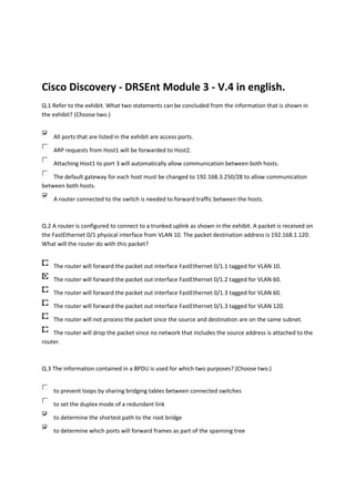 Cisco Discovery - DRSEnt Module 3 - V.4 in english.
Q.1 Refer to the exhibit. What two statements can be concluded from the information that is shown in
the exhibit? (Choose two.)


    All ports that are listed in the exhibit are access ports.

    ARP requests from Host1 will be forwarded to Host2.

    Attaching Host1 to port 3 will automatically allow communication between both hosts.

    The default gateway for each host must be changed to 192.168.3.250/28 to allow communication
between both hosts.

    A router connected to the switch is needed to forward traffic between the hosts.



Q.2 A router is configured to connect to a trunked uplink as shown in the exhibit. A packet is received on
the FastEthernet 0/1 physical interface from VLAN 10. The packet destination address is 192.168.1.120.
What will the router do with this packet?


    The router will forward the packet out interface FastEthernet 0/1.1 tagged for VLAN 10.

    The router will forward the packet out interface FastEthernet 0/1.2 tagged for VLAN 60.

    The router will forward the packet out interface FastEthernet 0/1.3 tagged for VLAN 60.

    The router will forward the packet out interface FastEthernet 0/1.3 tagged for VLAN 120.

    The router will not process the packet since the source and destination are on the same subnet.

    The router will drop the packet since no network that includes the source address is attached to the
router.



Q.3 The information contained in a BPDU is used for which two purposes? (Choose two.)


    to prevent loops by sharing bridging tables between connected switches

    to set the duplex mode of a redundant link

    to determine the shortest path to the root bridge

    to determine which ports will forward frames as part of the spanning tree
 