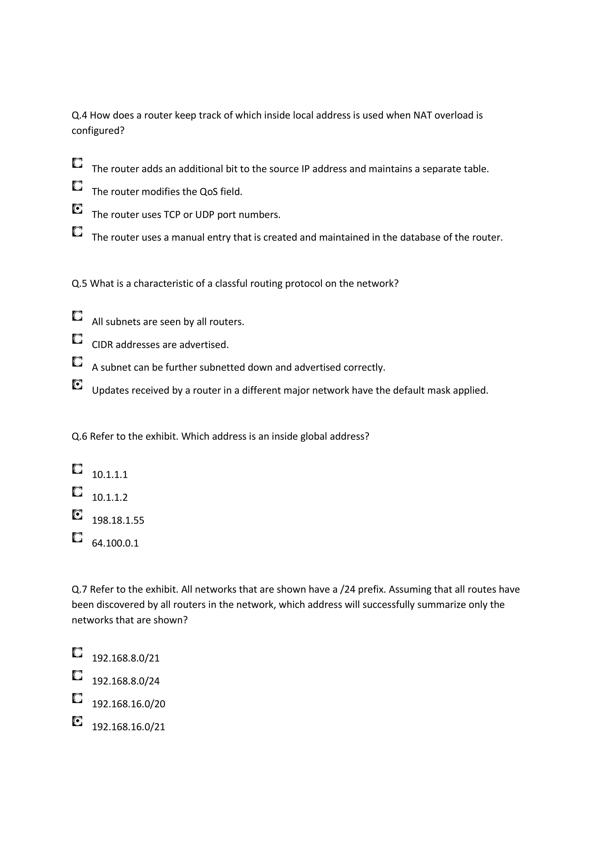 Q.4 How does a router keep track of which inside local address is used when NAT overload is
configured?


    The router adds an additional bit to the source IP address and maintains a separate table.

    The router modifies the QoS field.

    The router uses TCP or UDP port numbers.

    The router uses a manual entry that is created and maintained in the database of the router.



Q.5 What is a characteristic of a classful routing protocol on the network?


    All subnets are seen by all routers.

    CIDR addresses are advertised.

    A subnet can be further subnetted down and advertised correctly.

    Updates received by a router in a different major network have the default mask applied.



Q.6 Refer to the exhibit. Which address is an inside global address?


    10.1.1.1

    10.1.1.2

    198.18.1.55

    64.100.0.1



Q.7 Refer to the exhibit. All networks that are shown have a /24 prefix. Assuming that all routes have
been discovered by all routers in the network, which address will successfully summarize only the
networks that are shown?


    192.168.8.0/21

    192.168.8.0/24

    192.168.16.0/20

    192.168.16.0/21
 