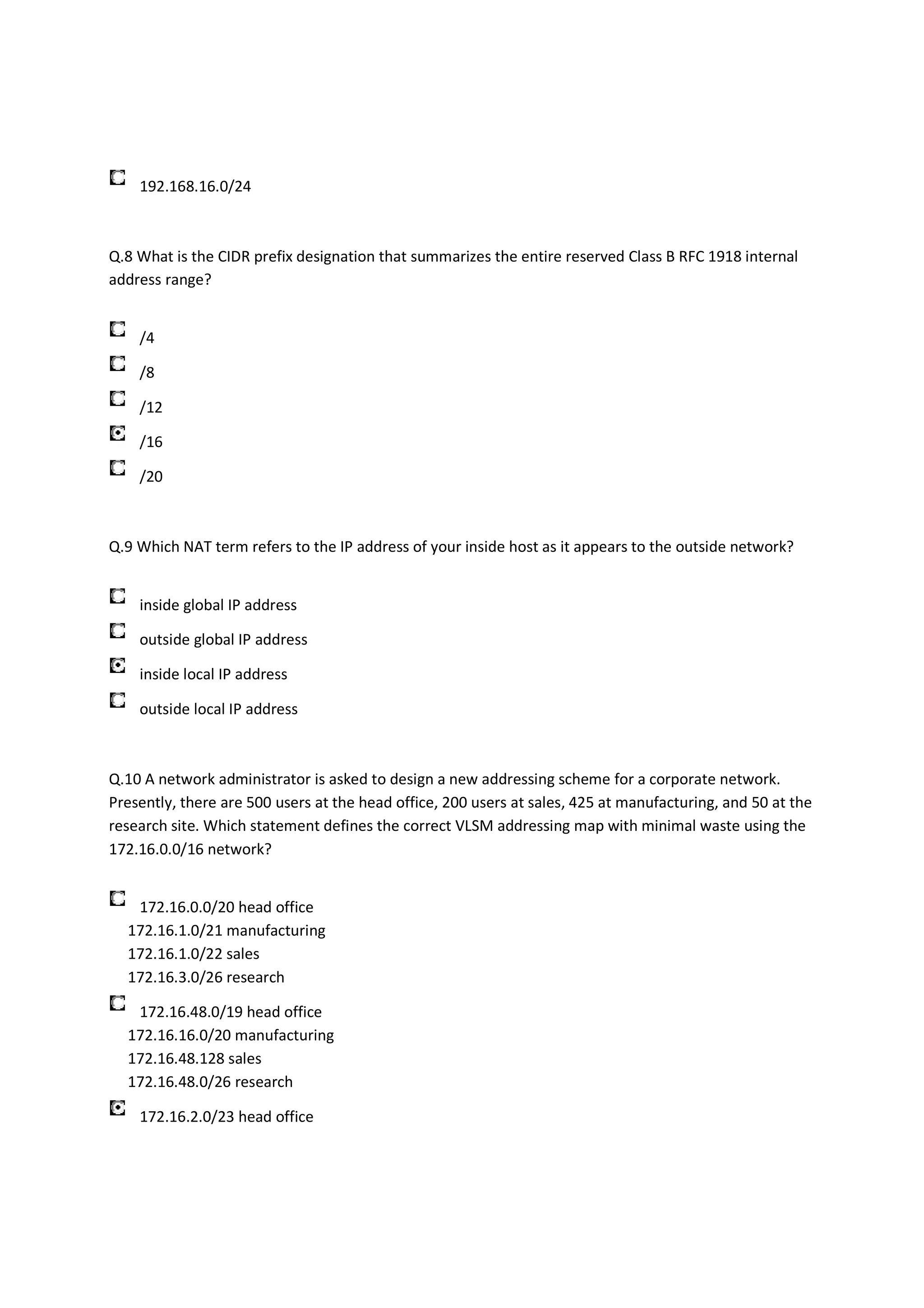 192.168.16.0/24



Q.8 What is the CIDR prefix designation that summarizes the entire reserved Class B RFC 1918 internal
address range?


    /4

    /8

    /12

    /16

    /20



Q.9 Which NAT term refers to the IP address of your inside host as it appears to the outside network?


    inside global IP address

    outside global IP address

    inside local IP address

    outside local IP address



Q.10 A network administrator is asked to design a new addressing scheme for a corporate network.
Presently, there are 500 users at the head office, 200 users at sales, 425 at manufacturing, and 50 at the
research site. Which statement defines the correct VLSM addressing map with minimal waste using the
172.16.0.0/16 network?


   172.16.0.0/20 head office
  172.16.1.0/21 manufacturing
  172.16.1.0/22 sales
  172.16.3.0/26 research

   172.16.48.0/19 head office
  172.16.16.0/20 manufacturing
  172.16.48.128 sales
  172.16.48.0/26 research

    172.16.2.0/23 head office
 