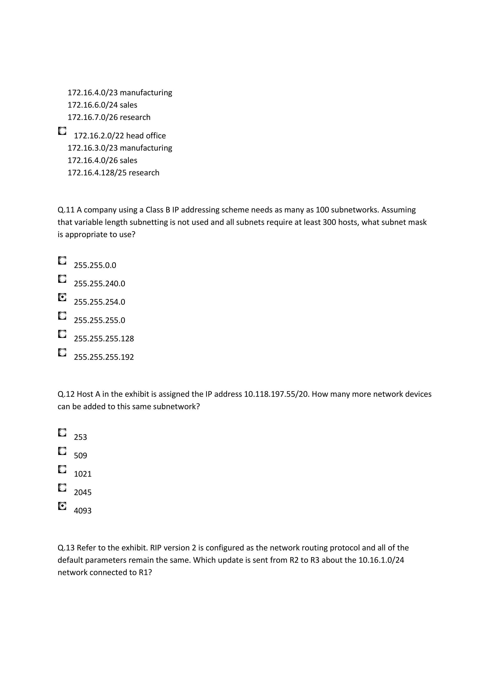172.16.4.0/23 manufacturing
  172.16.6.0/24 sales
  172.16.7.0/26 research

   172.16.2.0/22 head office
  172.16.3.0/23 manufacturing
  172.16.4.0/26 sales
  172.16.4.128/25 research



Q.11 A company using a Class B IP addressing scheme needs as many as 100 subnetworks. Assuming
that variable length subnetting is not used and all subnets require at least 300 hosts, what subnet mask
is appropriate to use?


    255.255.0.0

    255.255.240.0

    255.255.254.0

    255.255.255.0

    255.255.255.128

    255.255.255.192



Q.12 Host A in the exhibit is assigned the IP address 10.118.197.55/20. How many more network devices
can be added to this same subnetwork?


    253

    509

    1021

    2045

    4093



Q.13 Refer to the exhibit. RIP version 2 is configured as the network routing protocol and all of the
default parameters remain the same. Which update is sent from R2 to R3 about the 10.16.1.0/24
network connected to R1?
 