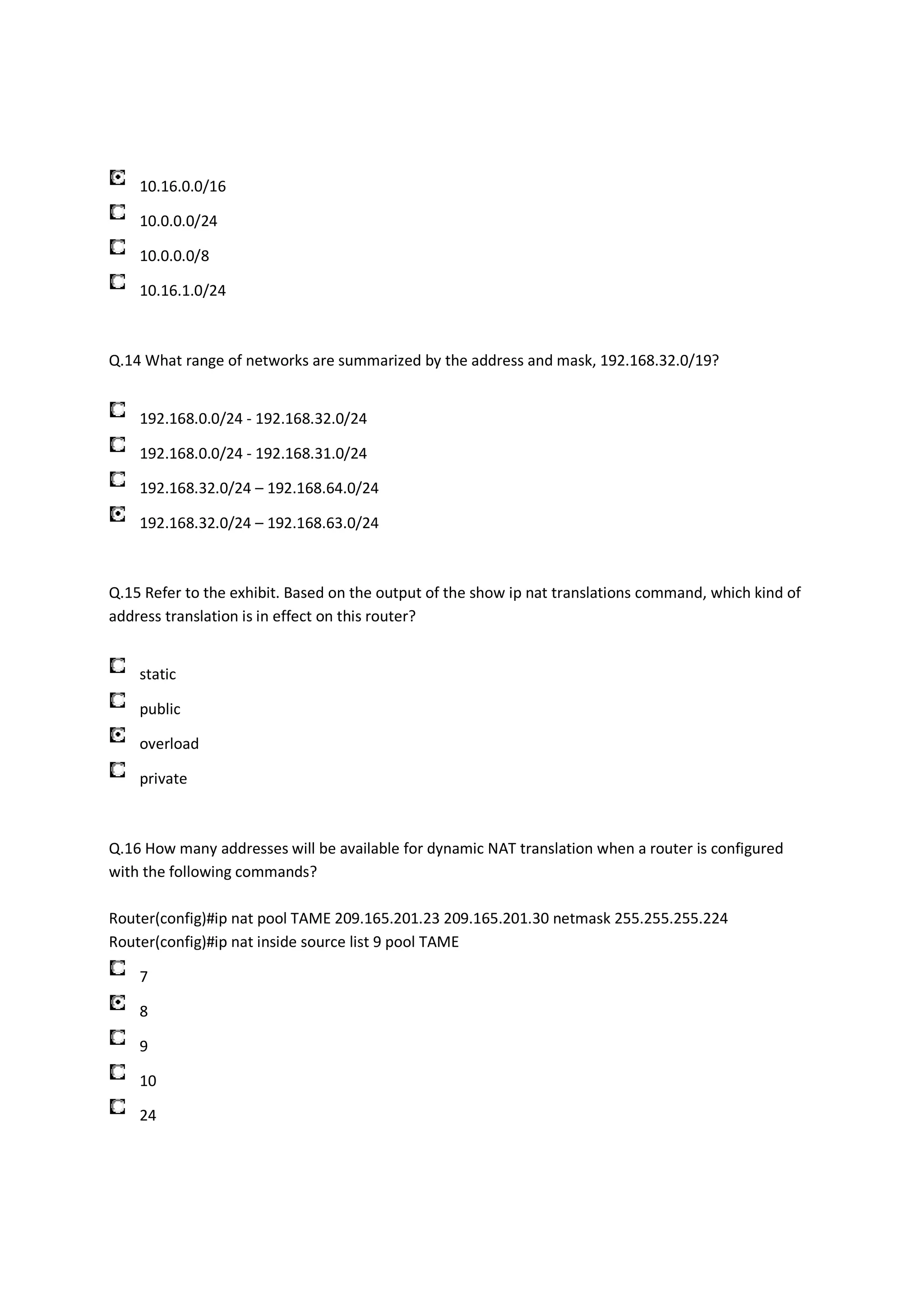 10.16.0.0/16

    10.0.0.0/24

    10.0.0.0/8

    10.16.1.0/24



Q.14 What range of networks are summarized by the address and mask, 192.168.32.0/19?


    192.168.0.0/24 - 192.168.32.0/24

    192.168.0.0/24 - 192.168.31.0/24

    192.168.32.0/24 – 192.168.64.0/24

    192.168.32.0/24 – 192.168.63.0/24



Q.15 Refer to the exhibit. Based on the output of the show ip nat translations command, which kind of
address translation is in effect on this router?


    static

    public

    overload

    private



Q.16 How many addresses will be available for dynamic NAT translation when a router is configured
with the following commands?

Router(config)#ip nat pool TAME 209.165.201.23 209.165.201.30 netmask 255.255.255.224
Router(config)#ip nat inside source list 9 pool TAME

    7

    8

    9

    10

    24
 