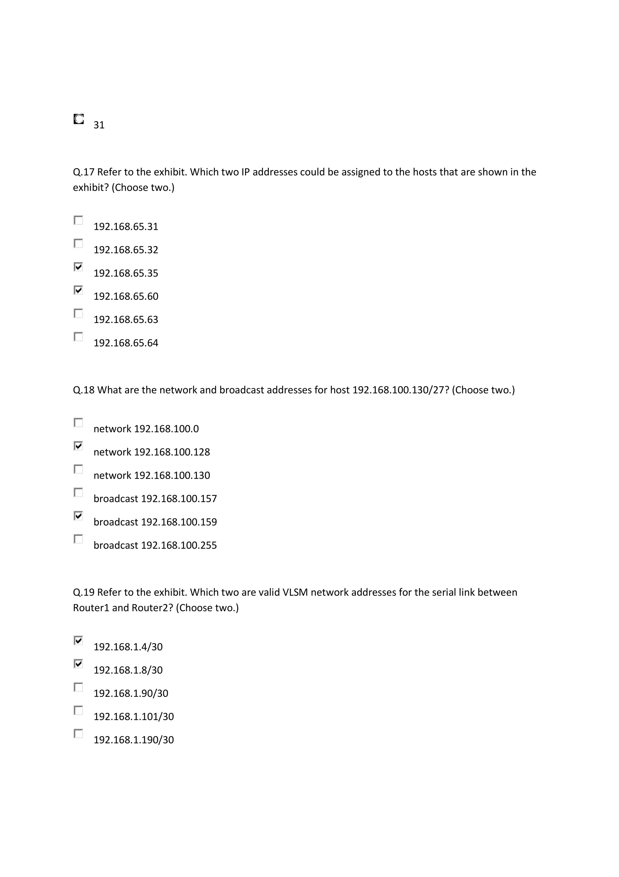 31



Q.17 Refer to the exhibit. Which two IP addresses could be assigned to the hosts that are shown in the
exhibit? (Choose two.)


    192.168.65.31

    192.168.65.32

    192.168.65.35

    192.168.65.60

    192.168.65.63

    192.168.65.64



Q.18 What are the network and broadcast addresses for host 192.168.100.130/27? (Choose two.)


    network 192.168.100.0

    network 192.168.100.128

    network 192.168.100.130

    broadcast 192.168.100.157

    broadcast 192.168.100.159

    broadcast 192.168.100.255



Q.19 Refer to the exhibit. Which two are valid VLSM network addresses for the serial link between
Router1 and Router2? (Choose two.)


    192.168.1.4/30

    192.168.1.8/30

    192.168.1.90/30

    192.168.1.101/30

    192.168.1.190/30
 