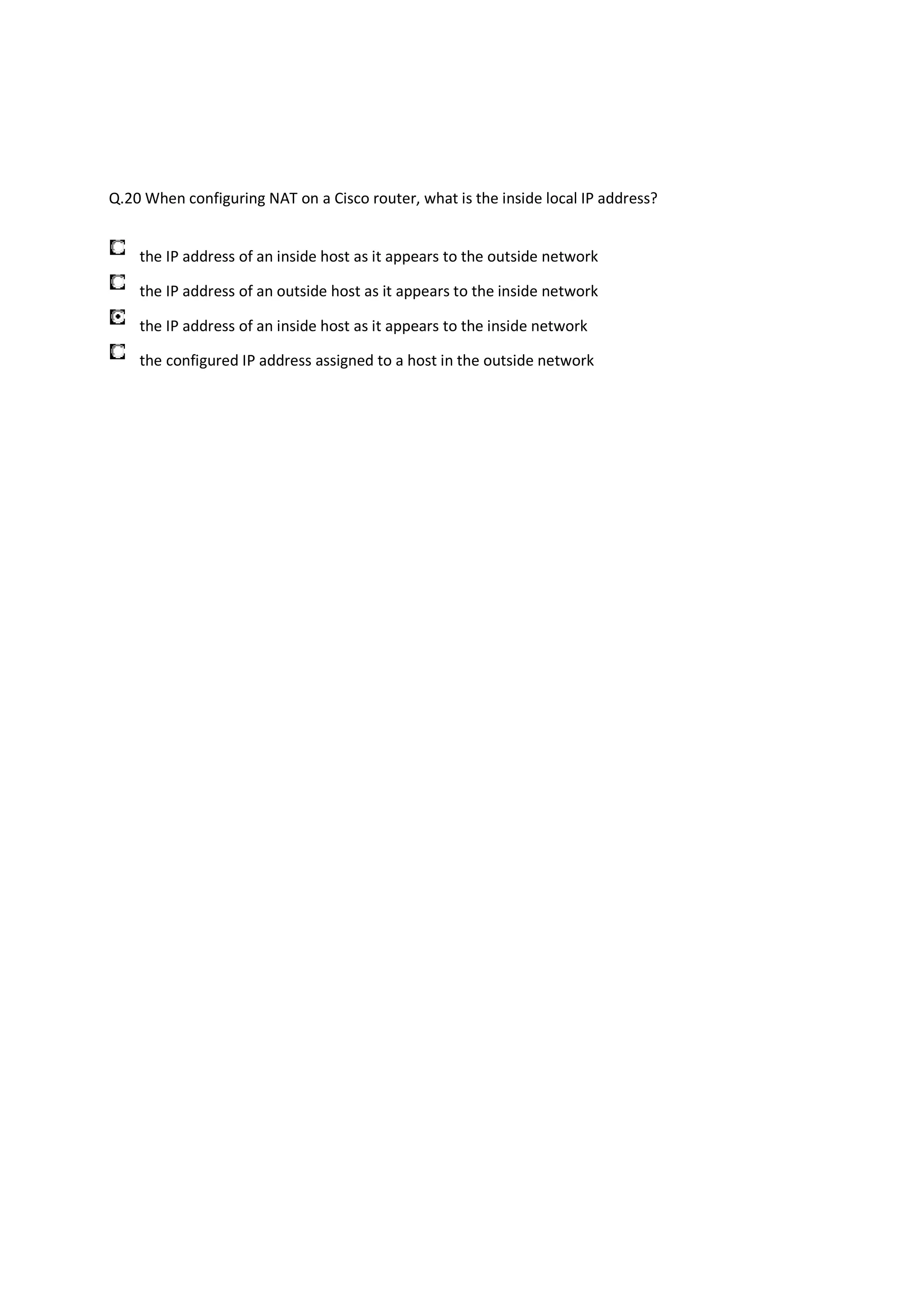 Q.20 When configuring NAT on a Cisco router, what is the inside local IP address?


    the IP address of an inside host as it appears to the outside network

    the IP address of an outside host as it appears to the inside network

    the IP address of an inside host as it appears to the inside network

    the configured IP address assigned to a host in the outside network
 