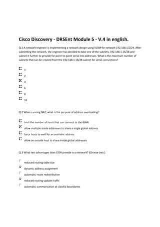 Cisco Discovery - DRSEnt Module 5 - V.4 in english.
Q.1 A network engineer is implementing a network design using VLSM for network 192.168.1.0/24. After
subnetting the network, the engineer has decided to take one of the subnets, 192.168.1.16/28 and
subnet it further to provide for point-to-point serial link addresses. What is the maximum number of
subnets that can be created from the 192.168.1.16/28 subnet for serial connections?


    1

    2

    4

    6

    8

    16



Q.2 When running NAT, what is the purpose of address overloading?


    limit the number of hosts that can connect to the WAN

    allow multiple inside addresses to share a single global address

    force hosts to wait for an available address

    allow an outside host to share inside global addresses



Q.3 What two advantages does CIDR provide to a network? (Choose two.)


    reduced routing table size

    dynamic address assignment

    automatic route redistribution

    reduced routing update traffic

    automatic summarization at classful boundaries
 