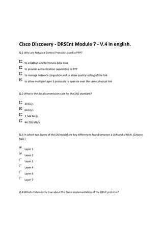 Cisco Discovery - DRSEnt Module 7 - V.4 in english.
Q.1 Why are Network Control Protocols used in PPP?


    to establish and terminate data links

    to provide authentication capabilities to PPP

    to manage network congestion and to allow quality testing of the link

    to allow multiple Layer 3 protocols to operate over the same physical link



Q.2 What is the data transmission rate for the DS0 standard?


    44 kb/s

    64 kb/s

    1.544 Mb/s

    44.736 Mb/s



Q.3 In which two layers of the OSI model are key differences found between a LAN and a WAN. (Choose
two.)


    Layer 1

    Layer 2

    Layer 3

    Layer 4

    Layer 6

    Layer 7



Q.4 Which statement is true about the Cisco implementation of the HDLC protocol?
 
