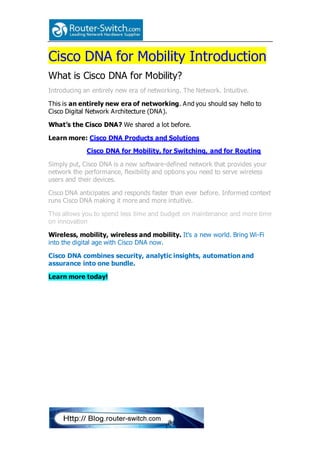Cisco DNA for Mobility Introduction
What is Cisco DNA for Mobility?
Introducing an entirely new era of networking. The Network. Intuitive.
This is an entirely new era of networking. And you should say hello to
Cisco Digital Network Architecture (DNA).
What’s the Cisco DNA? We shared a lot before.
Learn more: Cisco DNA Products and Solutions
Cisco DNA for Mobility, for Switching, and for Routing
Simply put, Cisco DNA is a new software-defined network that provides your
network the performance, flexibility and options you need to serve wireless
users and their devices.
Cisco DNA anticipates and responds faster than ever before. Informed context
runs Cisco DNA making it more and more intuitive.
This allows you to spend less time and budget on maintenance and more time
on innovation
Wireless, mobility, wireless and mobility. It's a new world. Bring Wi-Fi
into the digital age with Cisco DNA now.
Cisco DNA combines security, analytic insights, automation and
assurance into one bundle.
Learn more today!
 