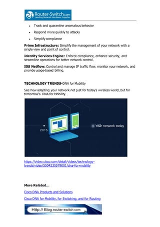  Track and quarantine anomalous behavior
 Respond more quickly to attacks
 Simplify compliance
Prime Infrastructure: Simplify the management of your network with a
single view and point of control.
Identity Services Engine: Enforce compliance, enhance security, and
streamline operations for better network control.
IOS Netflow: Control and manage IP traffic flow, monitor your network, and
provide usage-based billing.
TECHNOLOGY TRENDS-DNA for Mobility
See how adapting your network not just for today's wireless world, but for
tomorrow's. DNA for Mobility.
https://video.cisco.com/detail/videos/technology-
trends/video/5504235579001/dna-for-mobility
More Related…
Cisco DNA Products and Solutions
Cisco DNA for Mobility, for Switching, and for Routing
 