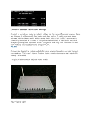 Difference between a switch and a bridge
A switch is sometimes called a multiport bridge, but there are differences between these
two devices. A bridge usually has fewer ports than switch. A switch operates faster
because it is hardware-based, which means that it uses chips (ASICs) when making
forwarding decisions. In contrast, a bridge is software based. A switch can also have
multiple spanning-tree instances while a bridge can have only one. Switches can also
have multiple broadcast domains, one per VLAN.
Routers
A router is a device that routes packets from one network to another. A router is most
commonly an OSI Layer 3 device. Routers divide broadcast domains and have traffic
filtering capabilities.
The picture below shows a typical home router:
How routers work
 