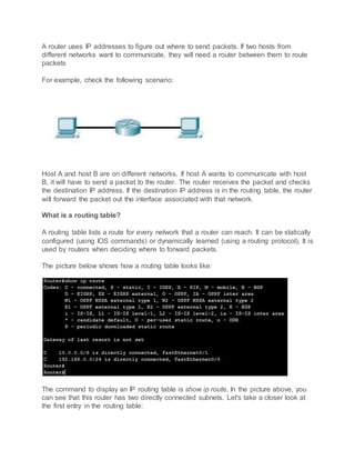 A router uses IP addresses to figure out where to send packets. If two hosts from
different networks want to communicate, they will need a router between them to route
packets
For example, check the following scenario:
Host A and host B are on different networks. If host A wants to communicate with host
B, it will have to send a packet to the router. The router receives the packet and checks
the destination IP address. If the destination IP address is in the routing table, the router
will forward the packet out the interface associated with that network.
What is a routing table?
A routing table lists a route for every network that a router can reach. It can be statically
configured (using IOS commands) or dynamically learned (using a routing protocol). It is
used by routers when deciding where to forward packets.
The picture below shows how a routing table looks like:
The command to display an IP routing table is show ip route. In the picture above, you
can see that this router has two directly connected subnets. Let's take a closer look at
the first entry in the routing table:
 