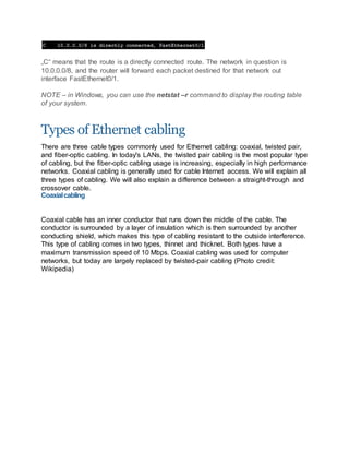 „C“ means that the route is a directly connected route. The network in question is
10.0.0.0/8, and the router will forward each packet destined for that network out
interface FastEthernet0/1.
NOTE – in Windows, you can use the netstat –r command to display the routing table
of your system.
Types of Ethernet cabling
There are three cable types commonly used for Ethernet cabling: coaxial, twisted pair,
and fiber-optic cabling. In today's LANs, the twisted pair cabling is the most popular type
of cabling, but the fiber-optic cabling usage is increasing, especially in high performance
networks. Coaxial cabling is generally used for cable Internet access. We will explain all
three types of cabling. We will also explain a difference between a straight-through and
crossover cable.
Coaxialcabling
Coaxial cable has an inner conductor that runs down the middle of the cable. The
conductor is surrounded by a layer of insulation which is then surrounded by another
conducting shield, which makes this type of cabling resistant to the outside interference.
This type of cabling comes in two types, thinnet and thicknet. Both types have a
maximum transmission speed of 10 Mbps. Coaxial cabling was used for computer
networks, but today are largely replaced by twisted-pair cabling (Photo credit:
Wikipedia)
 