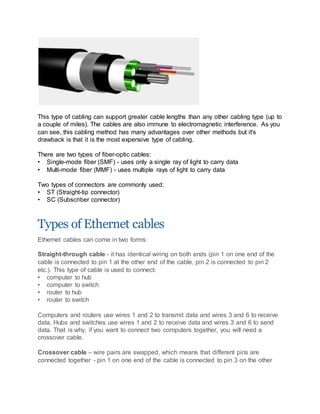 This type of cabling can support greater cable lengths than any other cabling type (up to
a couple of miles). The cables are also immune to electromagnetic interference. As you
can see, this cabling method has many advantages over other methods but it's
drawback is that it is the most expensive type of cabling.
There are two types of fiber-optic cables:
• Single-mode fiber (SMF) - uses only a single ray of light to carry data
• Multi-mode fiber (MMF) - uses multiple rays of light to carry data
Two types of connectors are commonly used:
• ST (Straight-tip connector)
• SC (Subscriber connector)
Types of Ethernet cables
Ethernet cables can come in two forms:
Straight-through cable - it has identical wiring on both ends (pin 1 on one end of the
cable is connected to pin 1 at the other end of the cable, pin 2 is connected to pin 2
etc.). This type of cable is used to connect:
• computer to hub
• computer to switch
• router to hub
• router to switch
Computers and routers use wires 1 and 2 to transmit data and wires 3 and 6 to receive
data. Hubs and switches use wires 1 and 2 to receive data and wires 3 and 6 to send
data. That is why, if you want to connect two computers together, you will need a
crossover cable.
Crossover cable – wire pairs are swapped, which means that different pins are
connected together - pin 1 on one end of the cable is connected to pin 3 on the other
 