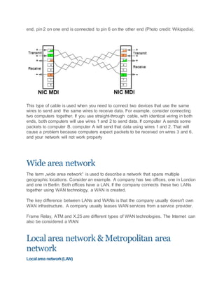 end, pin 2 on one end is connected to pin 6 on the other end (Photo credit: Wikipedia).
This type of cable is used when you need to connect two devices that use the same
wires to send and the same wires to receive data. For example, consider connecting
two computers together. If you use straight-through cable, with identical wiring in both
ends, both computers will use wires 1 and 2 to send data. If computer A sends some
packets to computer B, computer A will send that data using wires 1 and 2. That will
cause a problem because computers expect packets to be received on wires 3 and 6,
and your network will not work properly
Wide area network
The term „wide area network“ is used to describe a network that spans multiple
geographic locations. Consider an example. A company has two offices, one in London
and one in Berlin. Both offices have a LAN. If the company connects these two LANs
together using WAN technology, a WAN is created.
The key difference between LANs and WANs is that the company usually doesn't own
WAN infrastructure. A company usually leases WAN services from a service provider.
Frame Relay, ATM and X.25 are different types of WAN technologies. The Internet can
also be considered a WAN
Local area network & Metropolitan area
network
Localarea network(LAN)
 