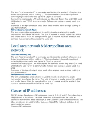 The term "local area network" is commonly used to describe a network of devices in a
limited area (a house, office, building...). This type of network is usually capable of
achieving high data transfer rate (up to 10 Gbps!) at low cost.
Some of the most popular LAN technologies are Ethernet, Token Ring and FDDI. Most
LAN networks use TCP/IP to communicate. Twisted-pair cabling is usually used in a
LAN.
Examples of this type of network are a small office network inside a single building or
your home network.
Metropolitan area network(MAN)
The term „metropolitan area network“ is used to describe a network in a single
metropolitan area, hence the name. This type of network is usually bigger than a LAN
and smaller than a WAN. An example of this type of network would be a network that
connects two company offices inside the same city.
Local area network & Metropolitan area
network
Localarea network(LAN)
The term "local area network" is commonly used to describe a network of devices in a
limited area (a house, office, building...). This type of network is usually capable of
achieving high data transfer rate (up to 10 Gbps!) at low cost.
Some of the most popular LAN technologies are Ethernet, Token Ring and FDDI. Most
LAN networks use TCP/IP to communicate. Twisted-pair cabling is usually used in a
LAN.
Examples of this type of network are a small office network inside a single building or
your home network.
Metropolitan area network(MAN)
The term „metropolitan area network“ is used to describe a network in a single
metropolitan area, hence the name. This type of network is usually bigger than a LAN
and smaller than a WAN. An example of this type of network would be a network that
connects two company offices inside the same city.
Classes of IP addresses
TCP/IP defines five classes of IP addresses: class A, B, C, D, and E. Each class has a
range of valid IP addresses. The value of the first octet determines the class. IP
addresses from the first three classes (A, B and C) can be used for host addresses. The
other two classes are used for other purposes (class D for multicast and class E for
experimental purposes).
Classes of IP addresses:
 