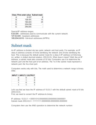 Special IP address ranges:
0.0.0.0/8 - addresses used to communicate with the current network
127.0.0.0/8 - loopback addresses
169.254.0.0/16 - link-local addresses (APIPA)
Subnet mask
An IP address is divided into two parts: network and host parts. For example, an IP
class A address consists of 8 bits identifying the network and 24 bits identifying the
host. This is because the default subnet mask for a class A IP address is 8 bits long.
(or, written in dotted decimal notation, 255.0.0.0). What does it mean? Well, like an IP
address, a subnet mask also consists of 32 bits. Computers use it to determine the
network part and the host part of an address. The 1s in the subnet mask represent a
network part, the 0s a host part.
Computers works only with bits. The math used to determine a network range is binary
AND.
Let's say that we have the IP address of 10.0.0.1 with the default subnet mask of 8 bits
(255.0.0.0).
First, we need to convert the IP address to binary:
IP address: 10.0.0.1 = 00001010.00000000.00000000.00000001
Subnet mask 255.0.0.0 = 11111111.00000000.00000000.0000000
Computers then use the AND operation to determine the network number:
 