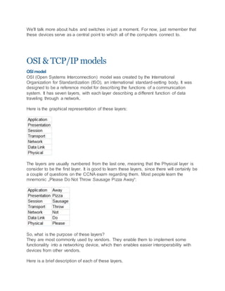 We'll talk more about hubs and switches in just a moment. For now, just remember that
these devices serve as a central point to which all of the computers connect to.
OSI & TCP/IP models
OSI model
OSI (Open Systems Interconnection) model was created by the International
Organization for Standardization (ISO), an international standard-setting body. It was
designed to be a reference model for describing the functions of a communication
system. It has seven layers, with each layer describing a different function of data
traveling through a network.
Here is the graphical representation of these layers:
The layers are usually numbered from the last one, meaning that the Physical layer is
consider to be the first layer. It is good to learn these layers, since there will certainly be
a couple of questions on the CCNA exam regarding them. Most people learn the
mnemonic „Please Do Not Throw Sausage Pizza Away“:
So, what is the purpose of these layers?
They are most commonly used by vendors. They enable them to implement some
functionality into a networking device, which then enables easier interoperability with
devices from other vendors.
Here is a brief description of each of these layers.
 