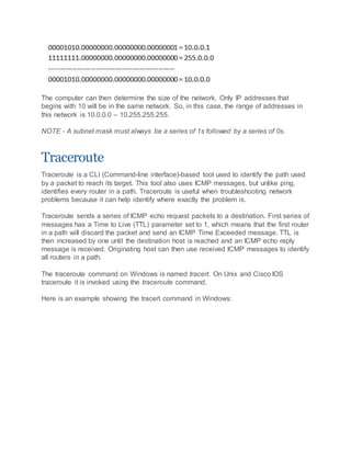 The computer can then determine the size of the network. Only IP addresses that
begins with 10 will be in the same network. So, in this case, the range of addresses in
this network is 10.0.0.0 – 10.255.255.255.
NOTE - A subnet mask must always be a series of 1s followed by a series of 0s.
Traceroute
Traceroute is a CLI (Command-line interface)-based tool used to identify the path used
by a packet to reach its target. This tool also uses ICMP messages, but unlike ping,
identifies every router in a path. Traceroute is useful when troubleshooting network
problems because it can help identify where exactly the problem is.
Traceroute sends a series of ICMP echo request packets to a destination. First series of
messages has a Time to Live (TTL) parameter set to 1, which means that the first router
in a path will discard the packet and send an ICMP Time Exceeded message. TTL is
then increased by one until the destination host is reached and an ICMP echo reply
message is received. Originating host can then use received ICMP messages to identify
all routers in a path.
The traceroute command on Windows is named tracert. On Unix and Cisco IOS
traceroute it is invoked using the traceroute command.
Here is an example showing the tracert command in Windows:
 
