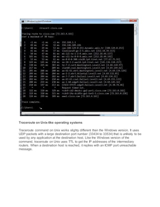 Traceroute on Unix-like operating systems
Traceroute command on Unix works slighty different than the Windows version. It uses
UDP packets with a large destination port number (33434 to 33534) that is unlikely to be
used by any application at the destination host. Like the Windows version of the
command, traceroute on Unix uses TTL to get the IP addresses of the intermediary
routers. When a destination host is reached, it replies with an ICMP port unreachable
message.
 