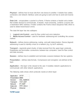 Physical – defines how to move bits from one device to another. It details how cables,
connectors and network interface cards are going to work and how to send and receive
bits.
Data Link – encapsulates a packet in a frame. A frame contains a header and a trailer
that enable devices to communicate. A header, most commonly, contains a source and
a destination MAC address. A trailer contains the Frame Check Sequence field, which is
used to detect transmission errors.
The data link layer has two sublayers:
1. Logical Link Control – used for flow control and error detection
2. Media Access Control – used for hardware addressing and controlling the access
method
Network – defines device addressing, routing, and path determination. Device (logical)
addressing is used to identify a host on a network (e.g. by its IP address).
Transport – segments great chunks of data received from the upper layer protocols.
Establishes and terminates connections between two computers. Used for flow control
and data recovery.
Session – defines how to establish and terminate a session between the two systems.
Presentation – defines data formats. Compression and encryption are defined at this
layer.
Application – this layer is the closest to the user. It enables network applications to
communicate with other network applications.
The following table shows which protocols reside on which layer:
TCP/IPmodel
 