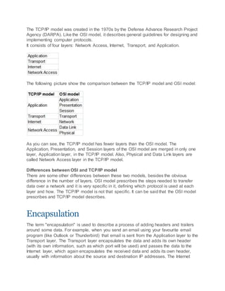 The TCP/IP model was created in the 1970s by the Defense Advance Research Project
Agency (DARPA). Like the OSI model, it describes general guidelines for designing and
implementing computer protocols.
It consists of four layers: Network Access, Internet, Transport, and Application.
The following picture show the comparison between the TCP/IP model and OSI model:
As you can see, the TCP/IP model has fewer layers than the OSI model. The
Application, Presentation, and Session layers of the OSI model are merged in only one
layer, Application layer, in the TCP/IP model. Also, Physical and Data Link layers are
called Network Access layer in the TCP/IP model.
Differences between OSI and TCP/IP model
There are some other differences between these two models, besides the obvious
difference in the number of layers. OSI model prescribes the steps needed to transfer
data over a network and it is very specific in it, defining which protocol is used at each
layer and how. The TCP/IP model is not that specific. It can be said that the OSI model
prescribes and TCP/IP model describes.
Encapsulation
The term "encapsulation" is used to describe a process of adding headers and trailers
around some data. For example, when you send an email using your favourite email
program (like Outlook or Thunderbird) that email is sent from the Application layer to the
Transport layer. The Transport layer encapsulates the data and adds its own header
(with its own information, such as which port will be used) and passes the data to the
Internet layer, which again encapsulates the received data and adds its own header,
usually with information about the source and destination IP addresses. The Internet
 