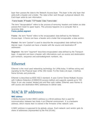 layer than passes the data to the Network Access layer. This layer is the only layer that
adds both a header and a trailer. The data is then sent through a physical network link.
Each layer adds its own information:
The term "decapsulation" refers to the process of removing headers and trailers as data
passes from lower to upper layers. This process happens on a computer that is
receiving data.
Frame, packet, segment
Frame - the term "frame" refers to the encapsulated data defined by the Network
Access layer. A frame can have a header and a trailer that encapsulate a data section.
Packet - the term "packet" is used to describe the encapsulated data defined by the
Internet layer. A packet can have a header with the source and destination IP
addresses.
Segment - the term "segment" describes encapsulated data defined by the Transport
layer. A segment can have a header with informations such as source and destionation
port numbers, sequence and acknowledgment numbers, etc.
Ethernet
Ethernet is the most used networking technology for LANs today. It defines wiring and
signaling for the Physical layer of the OSI model. For the Data Link layer, it defines
frame formats and protocols.
Ethernet is described as IEEE 802.3 standard. It uses Carrier Sense Multiple Access
with Collision Detection (CSMA/CD) access method and supports speeds up to 100
Gbps. It can use coaxial, twisted pair and fiber optic cables. Ethernet uses frames to
with source and destination MAC addresses to deliver data.
MAC & IP addresses
MAC address
A Media Access Control (MAC) address is a 48-bit address that is used for
communication between two hosts in an Ethernet environment. It is a hardware
address, which means that it is stored in the firmware of the network card.
A MAC address is supposed to be globaly unique. Each network card vendor gets its
share of addresses (represented by the first 24 bits).
 