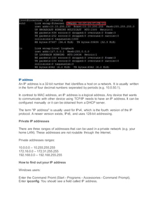 IP address
An IP address is a 32-bit number that identifies a host on a network. It is usually written
in the form of four decimal numbers seperated by periods (e.g. 10.0.50.1).
In contrast to MAC address, an IP address is a logical address. Any device that wants
to communicate with other device using TCP/IP needs to have an IP address. It can be
configured manually or it can be obtained from a DHCP server.
The term "IP address" is usually used for IPv4, which is the fourth version of the IP
protocol. A newer version exists, IPv6, and uses 128-bit addressing.
Private IP addresses
There are three ranges of addresses that can be used in a private network (e.g. your
home LAN). These addresses are not routable through the Internet.
Private addresses ranges:
10.0.0.0 – 10.255.255.255
172.16.0.0 – 172.31.255.255
192.168.0.0 – 192.168.255.255
How to find out your IP address
Windows users:
Enter the Command Promt (Start - Programs - Accessories - Command Prompt).
Enter ipconfig. You should see a field called IP address.
 
