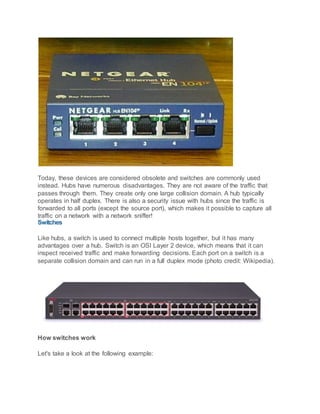 Today, these devices are considered obsolete and switches are commonly used
instead. Hubs have numerous disadvantages. They are not aware of the traffic that
passes through them. They create only one large collision domain. A hub typically
operates in half duplex. There is also a security issue with hubs since the traffic is
forwarded to all ports (except the source port), which makes it possible to capture all
traffic on a network with a network sniffer!
Switches
Like hubs, a switch is used to connect multiple hosts together, but it has many
advantages over a hub. Switch is an OSI Layer 2 device, which means that it can
inspect received traffic and make forwarding decisions. Each port on a switch is a
separate collision domain and can run in a full duplex mode (photo credit: Wikipedia).
How switches work
Let's take a look at the following example:
 