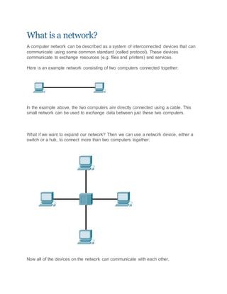 What is a network?
A computer network can be described as a system of interconnected devices that can
communicate using some common standard (called protocol). These devices
communicate to exchange resources (e.g. files and printers) and services.
Here is an example network consisting of two computers connected together:
In the example above, the two computers are directly connected using a cable. This
small network can be used to exchange data between just these two computers.
What if we want to expand our network? Then we can use a network device, either a
switch or a hub, to connect more than two computers together:
Now all of the devices on the network can communicate with each other.
 
