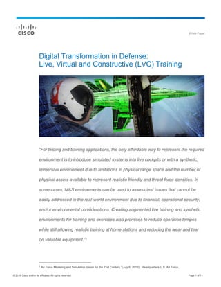 © 2016 Cisco and/or its affiliates. All rights reserved. Page 1 of 11
White Paper
Digital Transformation in Defense:
Live, Virtual and Constructive (LVC) Training
“For testing and training applications, the only affordable way to represent the required
environment is to introduce simulated systems into live cockpits or with a synthetic,
immersive environment due to limitations in physical range space and the number of
physical assets available to represent realistic friendly and threat force densities. In
some cases, M&S environments can be used to assess test issues that cannot be
easily addressed in the real-world environment due to financial, operational security,
and/or environmental considerations. Creating augmented live training and synthetic
environments for training and exercises also promises to reduce operation tempos
while still allowing realistic training at home stations and reducing the wear and tear
on valuable equipment.”1
1
Air Force Modeling and Simulation Vision for the 21st Century.”(July 6, 2010). Headquarters U.S. Air Force.
 