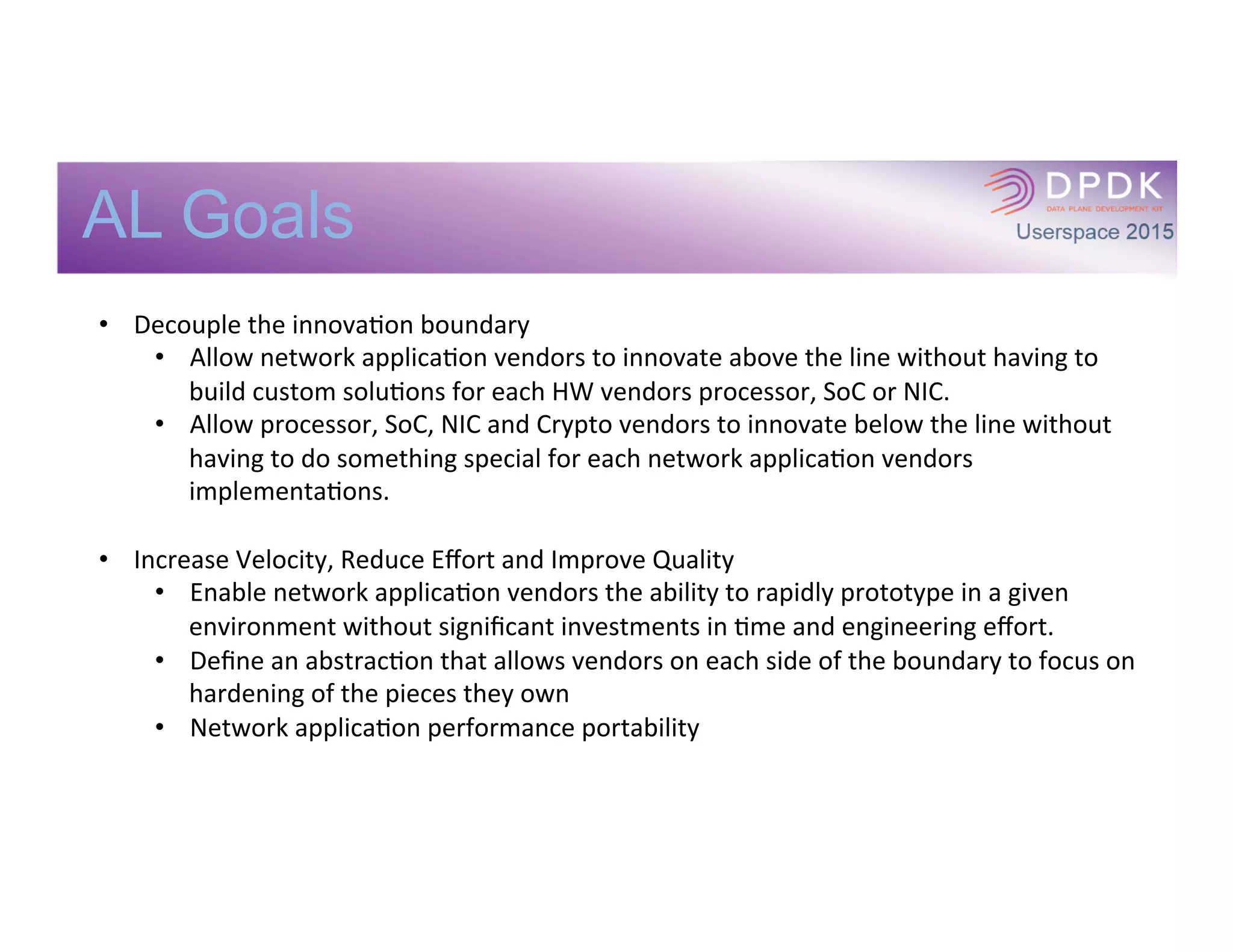 AL Goals
•  Decouple	
  the	
  innovaIon	
  boundary	
  
•  Allow	
  network	
  applicaIon	
  vendors	
  to	
  innovate	
  above	
  the	
  line	
  without	
  having	
  to	
  
build	
  custom	
  soluIons	
  for	
  each	
  HW	
  vendors	
  processor,	
  SoC	
  or	
  NIC.	
  
•  Allow	
  processor,	
  SoC,	
  NIC	
  and	
  Crypto	
  vendors	
  to	
  innovate	
  below	
  the	
  line	
  without	
  
having	
  to	
  do	
  something	
  special	
  for	
  each	
  network	
  applicaIon	
  vendors	
  
implementaIons.	
  
	
  
•  Increase	
  Velocity,	
  Reduce	
  Eﬀort	
  and	
  Improve	
  Quality	
  
•  Enable	
  network	
  applicaIon	
  vendors	
  the	
  ability	
  to	
  rapidly	
  prototype	
  in	
  a	
  given	
  
environment	
  without	
  signiﬁcant	
  investments	
  in	
  Ime	
  and	
  engineering	
  eﬀort.	
  
•  Deﬁne	
  an	
  abstracIon	
  that	
  allows	
  vendors	
  on	
  each	
  side	
  of	
  the	
  boundary	
  to	
  focus	
  on	
  
hardening	
  of	
  the	
  pieces	
  they	
  own	
  
•  Network	
  applicaIon	
  performance	
  portability	
  
 