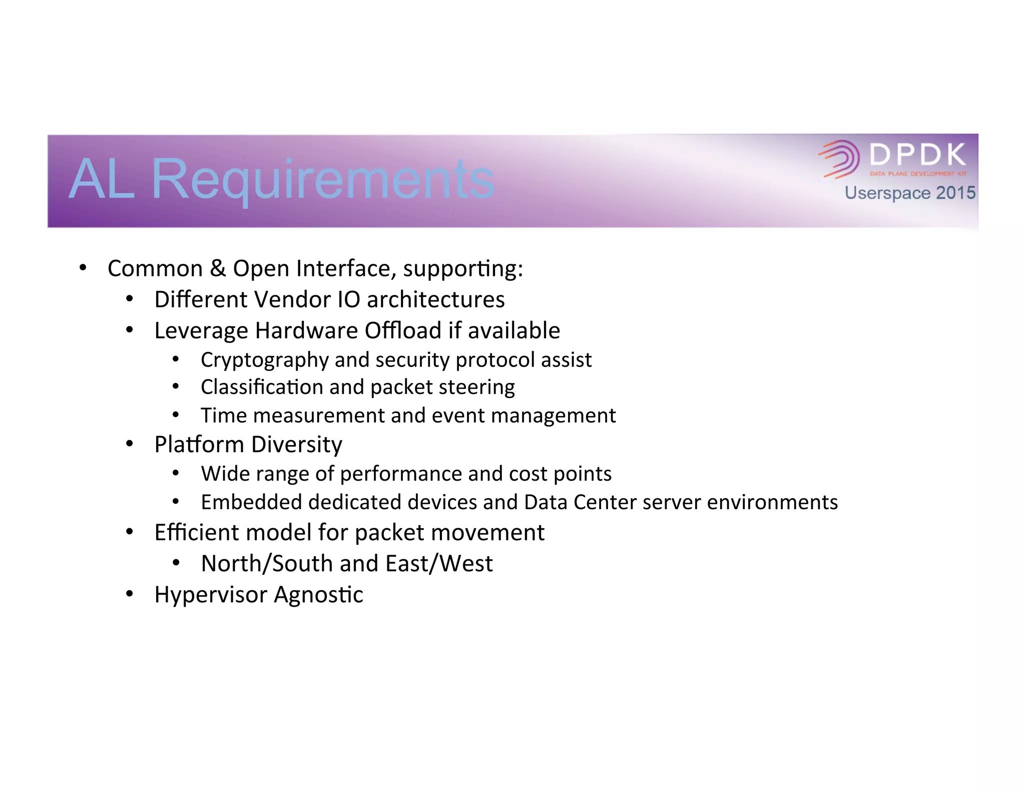 AL Requirements
•  Common	
  &	
  Open	
  Interface,	
  supporIng:	
  
•  Diﬀerent	
  Vendor	
  IO	
  architectures	
  
•  Leverage	
  Hardware	
  Oﬄoad	
  if	
  available	
  
•  Cryptography	
  and	
  security	
  protocol	
  assist	
  
•  ClassiﬁcaIon	
  and	
  packet	
  steering	
  
•  Time	
  measurement	
  and	
  event	
  management	
  
•  PlaXorm	
  Diversity	
  
•  Wide	
  range	
  of	
  performance	
  and	
  cost	
  points	
  
•  Embedded	
  dedicated	
  devices	
  and	
  Data	
  Center	
  server	
  environments	
  
•  Eﬃcient	
  model	
  for	
  packet	
  movement	
  
•  North/South	
  and	
  East/West	
  
•  Hypervisor	
  AgnosIc	
  
 