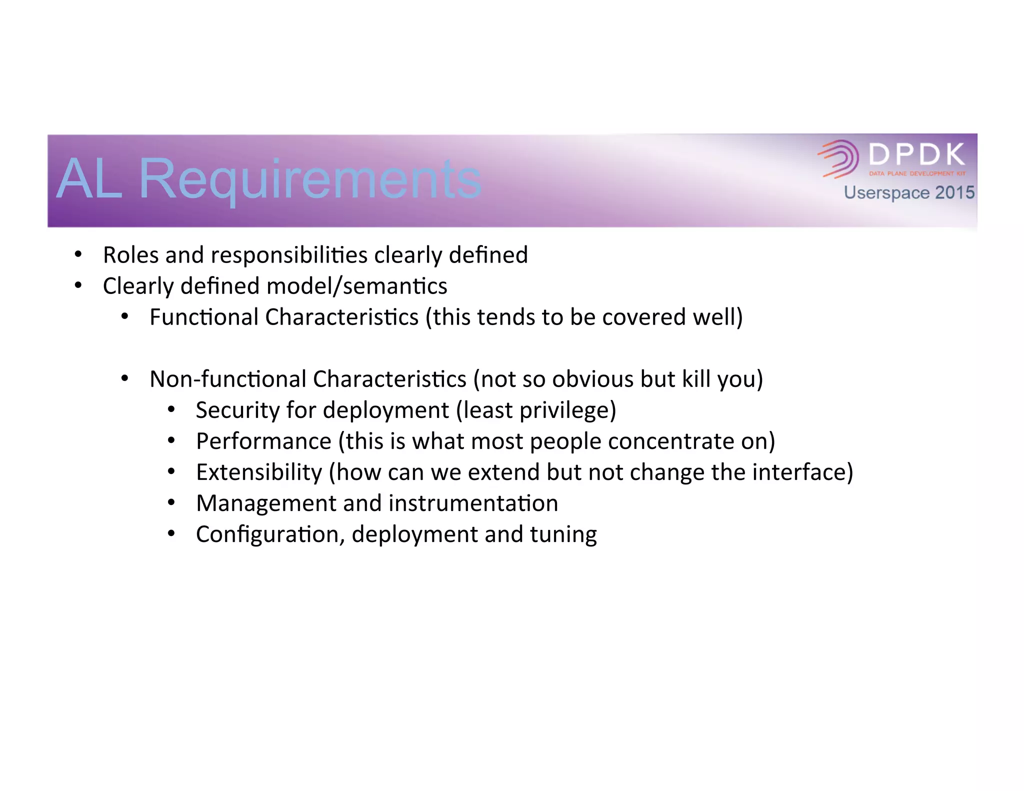 AL Requirements
•  Roles	
  and	
  responsibiliIes	
  clearly	
  deﬁned	
  
•  Clearly	
  deﬁned	
  model/semanIcs	
  
•  FuncIonal	
  CharacterisIcs	
  (this	
  tends	
  to	
  be	
  covered	
  well)	
  
•  Non-­‐funcIonal	
  CharacterisIcs	
  (not	
  so	
  obvious	
  but	
  kill	
  you)	
  
•  Security	
  for	
  deployment	
  (least	
  privilege)	
  
•  Performance	
  (this	
  is	
  what	
  most	
  people	
  concentrate	
  on)	
  
•  Extensibility	
  (how	
  can	
  we	
  extend	
  but	
  not	
  change	
  the	
  interface)	
  
•  Management	
  and	
  instrumentaIon	
  
•  ConﬁguraIon,	
  deployment	
  and	
  tuning	
  
 