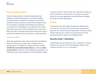 Secure coding practices
Secure coding practices include techniques like input
validation, parameterized queries, and proper handling
of sensitive data or credentials. However, the list of best
practices continues to grow, and how they’re applied varies
from language to language and framework to framework.
One solution is for developers to use IDEs that have built-in
tools that analyze your code for potential risks as you work.
Many IDEs also incorporate linters which help ensure code is
properly formatted and that it conforms to coding standards.
Access control
Most web applications have a login component and different
levels of access (such as basic user, privileged user, or
administrator). The OWASP list referenced above includes
identification and authentication failures as well as broken
access control. Therefore, when designing an application, it’s
important to give special attention to the components related
to access control. In other words, don’t treat them just like any
other component or microservice. If a malicious user gains
access to your web application with administrator privileges,
the impact could be devastating.
Testing
Unit testing at the early stages of application development
can focus on more than just business logic and preventing
bugs, but also include security-related tests. Testing can verify
proper measures are in place for securing access control,
preventing injection attacks, and validating inputs.
Security at Day 1 Operations
Implementing secure practices for Day 1 Operations is heavily
related to the security of the CI/CD pipeline, which we will
consider in its own section in this eBook.
11
eBook | Shift Left Security
 