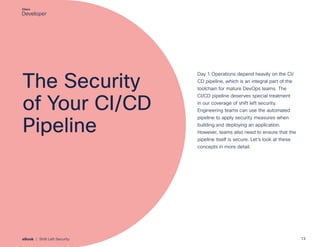 The Security
of Your CI/CD
Pipeline
Day 1 Operations depend heavily on the CI/
CD pipeline, which is an integral part of the
toolchain for mature DevOps teams. The
CI/CD pipeline deserves special treatment
in our coverage of shift left security.
Engineering teams can use the automated
pipeline to apply security measures when
building and deploying an application.
However, teams also need to ensure that the
pipeline itself is secure. Let’s look at these
concepts in more detail.
13
eBook | Shift Left Security
 