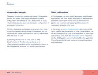 Infrastructure as code
Delegating infrastructure provisioning to your CI/CD pipeline
ensures you get the same infrastructure with the same
configurations and settings on every deployment. By using
infrastructure as code, you create declarative configurations of
your system architecture.
Without a declarative configuration, an engineer might make
on-the-fly changes to infrastructure configurations, and this
introduces drift. These habits introduce security risks and are
difficult to track or audit.
By adopting infrastructure as code, such as AWS
CloudFormation or Terraform, every change to an
infrastructure configuration can be recorded and reviewed as
the configurations are stored in a version control system.
Static code analysis
A CI/CD pipeline can run a suite of automated tests followed
by processes that build, deploy, and configure the production
application. At any point in that series of processes, the
pipeline can be tasked with applying additional security
measures or engaging other tools.
In the section on secure coding practices, we mentioned the
use of IDEs for real-time analysis of code. Further analysis can
be performed across all code for an application by using static
code analysis tools. Tools like SonarQube can be integrated
into the CI/CD pipeline and run before building the application.
This will ensure that all code conforms to security standards
and conventions.
15
eBook | Shift Left Security
 
