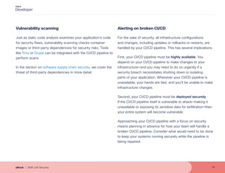 Vulnerability scanning
Just as static code analysis examines your application’s code
for security flaws, vulnerability scanning checks container
images or third-party dependencies for security risks. Tools
like Trivy or Grype can be integrated with the CI/CD pipeline to
perform scans.
In the section on software supply chain security, we cover the
threat of third-party dependencies in more detail.
Alerting on broken CI/CD
For the sake of security, all infrastructure configurations
and changes, including updates or rollbacks or restarts, are
handled by your CI/CD pipeline. This has several implications.
First, your CI/CD pipeline must be highly available. You
depend on your CI/CD pipeline to make changes to your
infrastructure—and you may need to do so urgently if a
security breach necessitates shutting down or isolating
parts of your application. Whenever your CI/CD pipeline is
unavailable, your hands are tied, and you’ll be unable to make
infrastructure changes.
Second, your CI/CD pipeline must be deployed securely.
If the CI/CD pipeline itself is vulnerable to attack—making it
unavailable or exposing its sensitive data for exfiltration—then
your entire system will become vulnerable.
Approaching your CI/CD pipeline with a focus on security
means planning in advance for how your team will handle a
broken CI/CD pipeline. Consider what would need to be done
to keep your systems running securely while the pipeline is
being repaired.
16
eBook | Shift Left Security
 