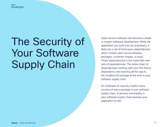 The Security of
Your Software
Supply Chain
Open-source software has become a staple
in modern software development. While the
application you build may be proprietary, it
likely has a set of third-party dependencies
which include open-source libraries,
packages, container images, or tools.
Those dependencies in turn have their own
sets of dependencies. The entire chain of
dependencies—starting with your first library
dependency and reaching all the way to
the smallest I/O package at the end—is your
software supply chain.
An emphasis on security implies heavy
scrutiny of every package in your software
supply chain. A security vulnerability in
your software supply chain exposes your
application to risk.
17
eBook | Shift Left Security
 
