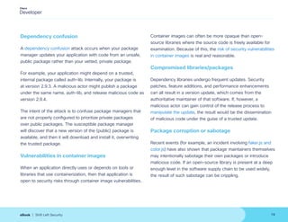 Dependency confusion
A dependency confusion attack occurs when your package
manager updates your application with code from an unsafe,
public package rather than your vetted, private package.
For example, your application might depend on a trusted,
internal package called auth-lib. Internally, your package is
at version 2.9.3. A malicious actor might publish a package
under the same name, auth-lib, and release malicious code as
version 2.9.4.
The intent of the attack is to confuse package managers that
are not properly configured to prioritize private packages
over public packages. The susceptible package manager
will discover that a new version of the (public) package is
available, and then it will download and install it, overwriting
the trusted package.
Vulnerabilities in container images
When an application directly uses or depends on tools or
libraries that use containerization, then that application is
open to security risks through container image vulnerabilities.
Container images can often be more opaque than open-
source libraries where the source code is freely available for
examination. Because of this, the risk of security vulnerabilities
in container images is real and reasonable.
Compromised libraries/packages
Dependency libraries undergo frequent updates. Security
patches, feature additions, and performance enhancements
can all result in a version update, which comes from the
authoritative maintainer of that software. If, however, a
malicious actor can gain control of the release process to
manipulate the update, the result would be the dissemination
of malicious code under the guise of a trusted update.
Package corruption or sabotage
Recent events (for example, an incident involving faker.js and
color.js) have also shown that package maintainers themselves
may intentionally sabotage their own packages or introduce
malicious code. If an open-source library is present at a deep
enough level in the software supply chain to be used widely,
the result of such sabotage can be crippling.
19
eBook | Shift Left Security
 