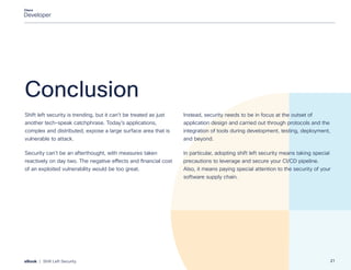 Conclusion
Shift left security is trending, but it can’t be treated as just
another tech-speak catchphrase. Today’s applications,
complex and distributed, expose a large surface area that is
vulnerable to attack.
Security can’t be an afterthought, with measures taken
reactively on day two. The negative effects and financial cost
of an exploited vulnerability would be too great.
Instead, security needs to be in focus at the outset of
application design and carried out through protocols and the
integration of tools during development, testing, deployment,
and beyond.
In particular, adopting shift left security means taking special
precautions to leverage and secure your CI/CD pipeline.
Also, it means paying special attention to the security of your
software supply chain.
21
eBook | Shift Left Security
 