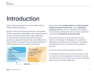 Introduction
Modern development teams have become highly adept at
building software applications.
DevOps culture and practices—the leftward-on-the-timeline
shifting of operational responsibilities—have empowered teams
to move more quickly as they build complex applications.
As CI/CD pipelines automate testing and infrastructure
provisioning, applications are becoming more reliable and are
shipping faster. And monitoring tools are alerting engineers to
potential failures so they can respond more quickly.
Today’s teams build complex systems that scale massively,
comprise countless microservices, and are distributed
across the cloud. But there is a downside to this progress:
The complexity and distributed nature of modern applications
also bring an increased risk of security threats.
But in many organizations, the security team has little
influence on the design or development of an application.
Siloed away from DevOps, the security team is responsible
for dealing with the risks and threats after the application
goes live.
It’s time for security, just like operations, to shift left.
In this guide on shift left security, we’ll look at what it is, why
it’s important, and how organizations can begin to make the
shift. We’ll also focus on security in two key areas: your CI/CD
pipeline and your software supply chain.
Planning
Source Control Management
Coding
Local Testing
Code Review
CI/CD Management
Pre-Deployment Testing
Development
Infrastructure Provisioning
Production Deployment
Smoke Testing
Rollbacks
Day 1 Operations
Shift Left
3
eBook | Shift Left Security
 