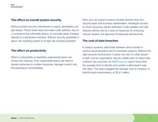 The effect on overall system security
Without proper security mechanisms in place, developers can
get sloppy. They’ll write hasty duct-tape code patches, rely on
a convenient but vulnerable library, or manually apply changes
directly to a production machine. Without security guardrails in
place, the resulting system is at high risk of being exploited.
The effect on productivity
When a vulnerability is exploited, engineering teams are
thrown into disarray. First, responsible teams will need to
devote resources to incident response, damage control, and
the patching of vulnerabilities.
Next, you can expect a heavy-handed reaction from the
security team and business stakeholders. Developer access
to cloud resources will be restricted. Code updates and new
features will be met by a slew of measures for enforcing
manual reviews and approval. Productivity will plummet.
The cost of data breaches
In today’s systems, data flows between and is stored in
various cloud providers and on-premises systems. Without the
right security mechanisms in place, the risk of a data breach
is high, and an organization may be unable even to detect that
a breach has occurred. An IBM/Ponemon report found that
the average time to identify and contain a data breach was
287 days. The report pegged the average cost of a breach, in
hybrid cloud environments, at $3.61 million.
7
eBook | Shift Left Security
 